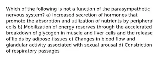 Which of the following is not a function of the parasympathetic <a href='https://www.questionai.com/knowledge/kThdVqrsqy-nervous-system' class='anchor-knowledge'>nervous system</a>? a) Increased secretion of hormones that promote the absorption and utilization of nutrients by peripheral cells b) Mobilization of energy reserves through the accelerated breakdown of glycogen in muscle and liver cells and the release of lipids by adipose tissues c) Changes in blood flow and glandular activity associated with sexual arousal d) Constriction of respiratory passages