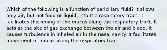 Which of the following is a function of periciliary fluid? It allows only air, but not food or liquid, into the respiratory tract. It facilitates thickening of the mucus along the respiratory tract. It acts as the site of gas exchange between the air and blood. It causes turbulence in inhaled air in the nasal cavity. It facilitates movement of mucus along the respiratory tract.