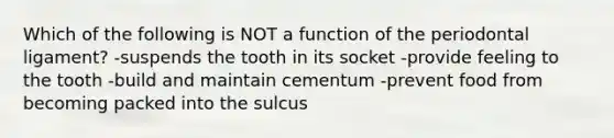 Which of the following is NOT a function of the periodontal ligament? -suspends the tooth in its socket -provide feeling to the tooth -build and maintain cementum -prevent food from becoming packed into the sulcus