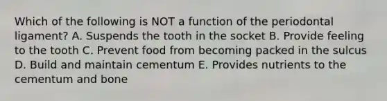 Which of the following is NOT a function of the periodontal ligament? A. Suspends the tooth in the socket B. Provide feeling to the tooth C. Prevent food from becoming packed in the sulcus D. Build and maintain cementum E. Provides nutrients to the cementum and bone