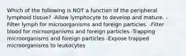 Which of the following is NOT a function of the peripheral lymphoid tissue? -Allow lymphocyte to develop and mature. -Filter lymph for microorganisms and foreign particles. -Filter blood for microorganisms and foreign particles -Trapping microorganisms and foreign particles -Expose trapped microorganisms to leukocytes