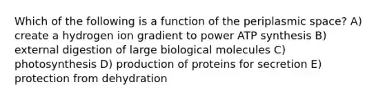 Which of the following is a function of the periplasmic space? A) create a hydrogen ion gradient to power ATP synthesis B) external digestion of large biological molecules C) photosynthesis D) production of proteins for secretion E) protection from dehydration