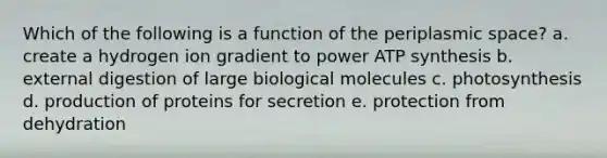 Which of the following is a function of the periplasmic space? a. create a hydrogen ion gradient to power ATP synthesis b. external digestion of large biological molecules c. photosynthesis d. production of proteins for secretion e. protection from dehydration