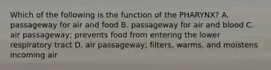 Which of the following is the function of the PHARYNX? A. passageway for air and food B. passageway for air and blood C. air passageway; prevents food from entering the lower respiratory tract D. air passageway; filters, warms, and moistens incoming air