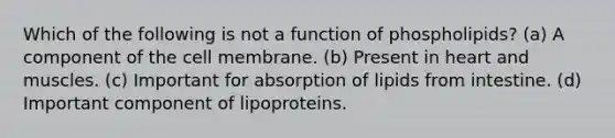 Which of the following is not a function of phospholipids? (a) A component of the cell membrane. (b) Present in heart and muscles. (c) Important for absorption of lipids from intestine. (d) Important component of lipoproteins.