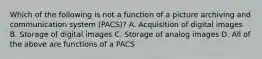 Which of the following is not a function of a picture archiving and communication system (PACS)? A. Acquisition of digital images B. Storage of digital images C. Storage of analog images D. All of the above are functions of a PACS