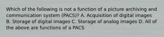 Which of the following is not a function of a picture archiving and communication system (PACS)? A. Acquisition of digital images B. Storage of digital images C. Storage of analog images D. All of the above are functions of a PACS