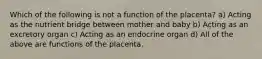 Which of the following is not a function of the placenta? a) Acting as the nutrient bridge between mother and baby b) Acting as an excretory organ c) Acting as an endocrine organ d) All of the above are functions of the placenta.