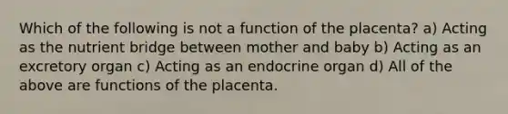 Which of the following is not a function of the placenta? a) Acting as the nutrient bridge between mother and baby b) Acting as an excretory organ c) Acting as an endocrine organ d) All of the above are functions of the placenta.