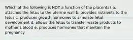 Which of the following is NOT a function of the placenta? a. attaches the fetus to the uterine wall b. provides nutrients to the fetus c. produces growth hormones to simulate fetal development d. allows the fetus to transfer waste products to mother's blood e. produces hormones that maintain the pregnancy