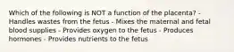 Which of the following is NOT a function of the placenta? - Handles wastes from the fetus - Mixes the maternal and fetal blood supplies - Provides oxygen to the fetus - Produces hormones - Provides nutrients to the fetus