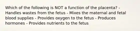 Which of the following is NOT a function of the placenta? - Handles wastes from the fetus - Mixes the maternal and fetal blood supplies - Provides oxygen to the fetus - Produces hormones - Provides nutrients to the fetus