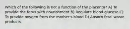 Which of the following is not a function of the placenta? A) To provide the fetus with nourishment B) Regulate blood glucose C) To provide oxygen from the mother's blood D) Absorb fetal waste products