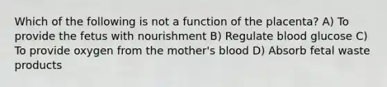 Which of the following is not a function of the placenta? A) To provide the fetus with nourishment B) Regulate blood glucose C) To provide oxygen from the mother's blood D) Absorb fetal waste products