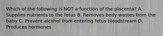 Which of the following is NOT a function of the placenta? A. Supplies nutrients to the fetus B. Removes body wastes from the baby C. Prevent alcohol from entering fetus bloodstream D. Produces hormones