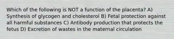 Which of the following is NOT a function of the placenta? A) Synthesis of glycogen and cholesterol B) Fetal protection against all harmful substances C) Antibody production that protects the fetus D) Excretion of wastes in the maternal circulation