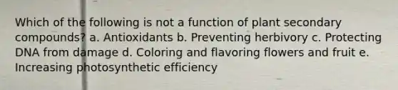 Which of the following is not a function of plant secondary compounds? a. Antioxidants b. Preventing herbivory c. Protecting DNA from damage d. Coloring and flavoring flowers and fruit e. Increasing photosynthetic efficiency