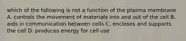 which of the following is not a function of the plasma membrane A. controls the movement of materials into and out of the cell B. aids in communication between cells C. encloses and supports the cell D. produces energy for cell use