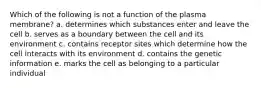 Which of the following is not a function of the plasma membrane? a. determines which substances enter and leave the cell b. serves as a boundary between the cell and its environment c. contains receptor sites which determine how the cell interacts with its environment d. contains the genetic information e. marks the cell as belonging to a particular individual