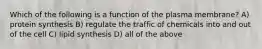 Which of the following is a function of the plasma membrane? A) protein synthesis B) regulate the traffic of chemicals into and out of the cell C) lipid synthesis D) all of the above