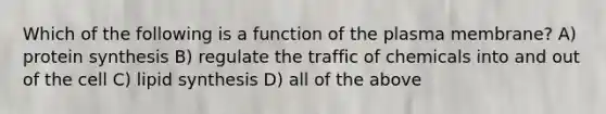 Which of the following is a function of the plasma membrane? A) protein synthesis B) regulate the traffic of chemicals into and out of the cell C) lipid synthesis D) all of the above