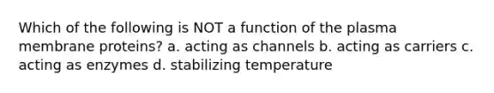 Which of the following is NOT a function of the plasma membrane proteins? a. acting as channels b. acting as carriers c. acting as enzymes d. stabilizing temperature