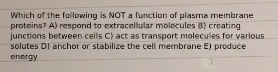 Which of the following is NOT a function of plasma membrane proteins? A) respond to extracellular molecules B) creating junctions between cells C) act as transport molecules for various solutes D) anchor or stabilize the cell membrane E) produce energy