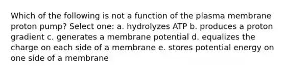 Which of the following is not a function of the plasma membrane proton pump? Select one: a. hydrolyzes ATP b. produces a proton gradient c. generates a membrane potential d. equalizes the charge on each side of a membrane e. stores potential energy on one side of a membrane