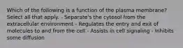 Which of the following is a function of the plasma membrane? Select all that apply. - Separate's the cytosol from the extracellular environment - Regulates the entry and exit of molecules to and from the cell - Assists in cell signaling - Inhibits some diffusion