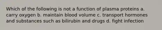 Which of the following is not a function of plasma proteins a. carry oxygen b. maintain blood volume c. transport hormones and substances such as bilirubin and drugs d. fight infection