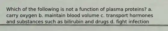 Which of the following is not a function of plasma proteins? a. carry oxygen b. maintain blood volume c. transport hormones and substances such as bilirubin and drugs d. fight infection