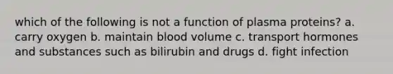 which of the following is not a function of plasma proteins? a. carry oxygen b. maintain blood volume c. transport hormones and substances such as bilirubin and drugs d. fight infection