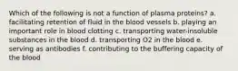 Which of the following is not a function of plasma proteins? a. facilitating retention of fluid in the blood vessels b. playing an important role in blood clotting c. transporting water-insoluble substances in the blood d. transporting O2 in the blood e. serving as antibodies f. contributing to the buffering capacity of the blood