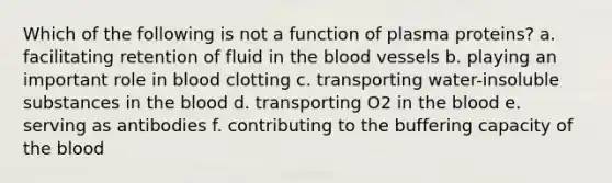 Which of the following is not a function of plasma proteins? a. facilitating retention of fluid in the blood vessels b. playing an important role in blood clotting c. transporting water-insoluble substances in the blood d. transporting O2 in the blood e. serving as antibodies f. contributing to the buffering capacity of the blood