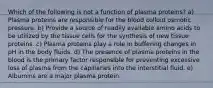 Which of the following is not a function of plasma proteins? a) Plasma proteins are responsible for the blood colloid osmotic pressure. b) Provide a source of readily available amino acids to be utilized by the tissue cells for the synthesis of new tissue proteins. c) Plasma proteins play a role in buffering changes in pH in the body fluids. d) The presence of plasma proteins in the blood is the primary factor responsible for preventing excessive loss of plasma from the capillaries into the interstitial fluid. e) Albumins are a major plasma protein.