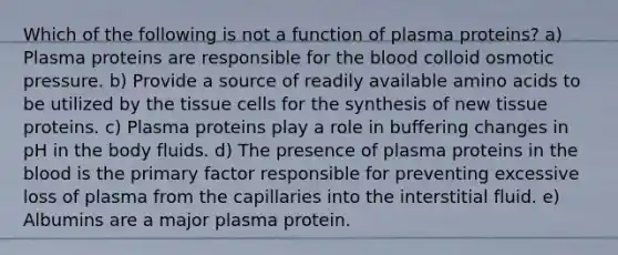 Which of the following is not a function of plasma proteins? a) Plasma proteins are responsible for the blood colloid osmotic pressure. b) Provide a source of readily available amino acids to be utilized by the tissue cells for the synthesis of new tissue proteins. c) Plasma proteins play a role in buffering changes in pH in the body fluids. d) The presence of plasma proteins in the blood is the primary factor responsible for preventing excessive loss of plasma from the capillaries into the interstitial fluid. e) Albumins are a major plasma protein.