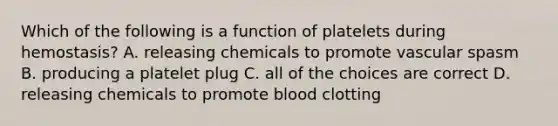 Which of the following is a function of platelets during hemostasis? A. releasing chemicals to promote vascular spasm B. producing a platelet plug C. all of the choices are correct D. releasing chemicals to promote blood clotting