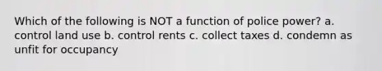 Which of the following is NOT a function of police power? a. control land use b. control rents c. collect taxes d. condemn as unfit for occupancy