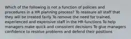 Which of the following is not a function of policies and procedures in a HR planning process? To reassure all staff that they will be treated fairly To remove the need for trained, experienced and expensive staff in the HR functions To help managers make quick and consistent decisions To give managers confidence to resolve problems and defend their positions