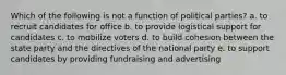 Which of the following is not a function of political parties? a. to recruit candidates for office b. to provide logistical support for candidates c. to mobilize voters d. to build cohesion between the state party and the directives of the national party e. to support candidates by providing fundraising and advertising