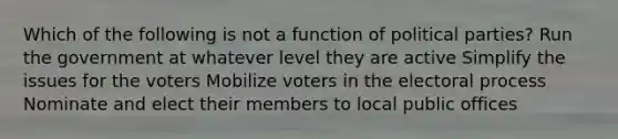 Which of the following is not a function of political parties? ​Run the government at whatever level they are active ​Simplify the issues for the voters ​Mobilize voters in the electoral process ​Nominate and elect their members to local public offices