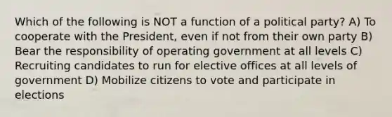 Which of the following is NOT a function of a political party? A) To cooperate with the President, even if not from their own party B) Bear the responsibility of operating government at all levels C) Recruiting candidates to run for elective offices at all levels of government D) Mobilize citizens to vote and participate in elections