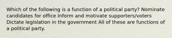 Which of the following is a function of a political party? Nominate candidates for office Inform and motivate supporters/voters Dictate legislation in the government All of these are functions of a political party.