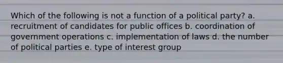 Which of the following is not a function of a political party? a. recruitment of candidates for public offices b. coordination of government operations c. implementation of laws d. the number of political parties e. type of interest group