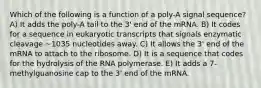 Which of the following is a function of a poly-A signal sequence? A) It adds the poly-A tail to the 3' end of the mRNA. B) It codes for a sequence in eukaryotic transcripts that signals enzymatic cleavage ~1035 nucleotides away. C) It allows the 3' end of the mRNA to attach to the ribosome. D) It is a sequence that codes for the hydrolysis of the RNA polymerase. E) It adds a 7-methylguanosine cap to the 3' end of the mRNA.