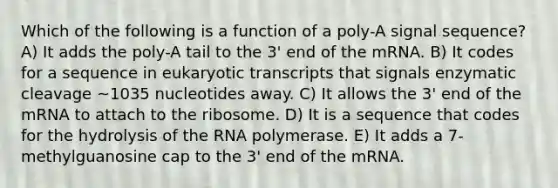 Which of the following is a function of a poly-A signal sequence? A) It adds the poly-A tail to the 3' end of the mRNA. B) It codes for a sequence in eukaryotic transcripts that signals enzymatic cleavage ~1035 nucleotides away. C) It allows the 3' end of the mRNA to attach to the ribosome. D) It is a sequence that codes for the hydrolysis of the RNA polymerase. E) It adds a 7-methylguanosine cap to the 3' end of the mRNA.