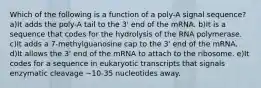 Which of the following is a function of a poly-A signal sequence? a)It adds the poly-A tail to the 3' end of the mRNA. b)It is a sequence that codes for the hydrolysis of the RNA polymerase. c)It adds a 7-methylguanosine cap to the 3' end of the mRNA. d)It allows the 3' end of the mRNA to attach to the ribosome. e)It codes for a sequence in eukaryotic transcripts that signals enzymatic cleavage ~10-35 nucleotides away.