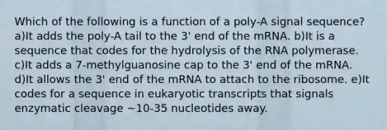 Which of the following is a function of a poly-A signal sequence? a)It adds the poly-A tail to the 3' end of the mRNA. b)It is a sequence that codes for the hydrolysis of the RNA polymerase. c)It adds a 7-methylguanosine cap to the 3' end of the mRNA. d)It allows the 3' end of the mRNA to attach to the ribosome. e)It codes for a sequence in eukaryotic transcripts that signals enzymatic cleavage ~10-35 nucleotides away.