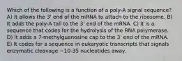 Which of the following is a function of a poly-A signal sequence? A) It allows the 3' end of the mRNA to attach to the ribosome. B) It adds the poly-A tail to the 3' end of the mRNA. C) It is a sequence that codes for the hydrolysis of the RNA polymerase. D) It adds a 7-methylguanosine cap to the 3' end of the mRNA. E) It codes for a sequence in eukaryotic transcripts that signals enzymatic cleavage ~10-35 nucleotides away.