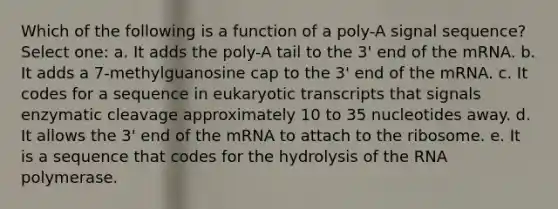 Which of the following is a function of a poly-A signal sequence? Select one: a. It adds the poly-A tail to the 3' end of the mRNA. b. It adds a 7-methylguanosine cap to the 3' end of the mRNA. c. It codes for a sequence in eukaryotic transcripts that signals enzymatic cleavage approximately 10 to 35 nucleotides away. d. It allows the 3' end of the mRNA to attach to the ribosome. e. It is a sequence that codes for the hydrolysis of the RNA polymerase.